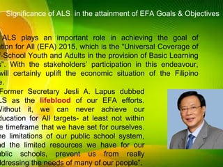ALS plays an important role in achieving the goal of
ation for All (EFA) 2015, which is the “Universal Coverage of
f-School Youth and Adults in the provision of Basic Learning
s”. With the stakeholders’ participation in this endeavour,
will certainly uplift the economic situation of the Filipino
e.
Former Secretary Jesli A. Lapus dubbed
LS as the lifeblood of our EFA efforts.
Without it, we can never achieve our
ducation for All targets- at least not within
e timeframe that we have set for ourselves.
he limitations of our public school system,
nd the limited resources we have for our
ublic schools, prevent us from really
ddressing the needs of many of our people”.
Significance of ALS in the attainment of EFA Goals & Objectives
 