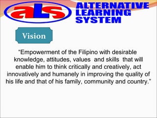 “Empowerment of the Filipino with desirable  
knowledge, attitudes, values  and skills  that will 
enable him to think critically and creatively, act 
innovatively and humanely in improving the quality of 
his life and that of his family, community and country.”
 
Vision
 