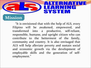 “It is envisioned that with the help of ALS, every
Filipino will be awakened, empowered, and
transformed into a productive, self-reliant,
responsible, humane, and upright citizen who can
contribute to the betterment of the family,
community and country. It is also envisaged that
ALS will help alleviate poverty and sustain social
and economic growth via the development of
employable skills and the generation of self-
employment.”
Mission
 