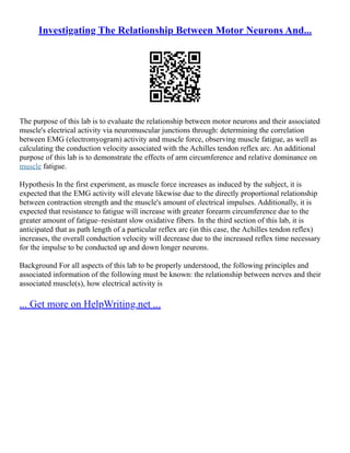 Investigating The Relationship Between Motor Neurons And...
The purpose of this lab is to evaluate the relationship between motor neurons and their associated
muscle's electrical activity via neuromuscular junctions through: determining the correlation
between EMG (electromyogram) activity and muscle force, observing muscle fatigue, as well as
calculating the conduction velocity associated with the Achilles tendon reflex arc. An additional
purpose of this lab is to demonstrate the effects of arm circumference and relative dominance on
muscle fatigue.
Hypothesis In the first experiment, as muscle force increases as induced by the subject, it is
expected that the EMG activity will elevate likewise due to the directly proportional relationship
between contraction strength and the muscle's amount of electrical impulses. Additionally, it is
expected that resistance to fatigue will increase with greater forearm circumference due to the
greater amount of fatigue–resistant slow oxidative fibers. In the third section of this lab, it is
anticipated that as path length of a particular reflex arc (in this case, the Achilles tendon reflex)
increases, the overall conduction velocity will decrease due to the increased reflex time necessary
for the impulse to be conducted up and down longer neurons.
Background For all aspects of this lab to be properly understood, the following principles and
associated information of the following must be known: the relationship between nerves and their
associated muscle(s), how electrical activity is
... Get more on HelpWriting.net ...
 