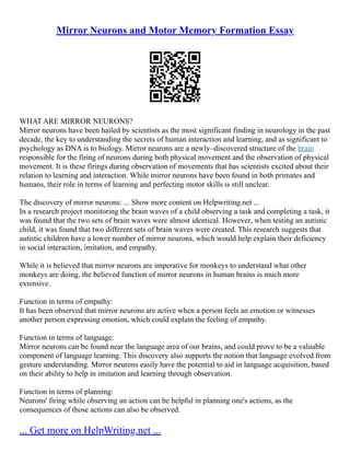 Mirror Neurons and Motor Memory Formation Essay
WHAT ARE MIRROR NEURONS?
Mirror neurons have been hailed by scientists as the most significant finding in neurology in the past
decade, the key to understanding the secrets of human interaction and learning, and as significant to
psychology as DNA is to biology. Mirror neurons are a newly–discovered structure of the brain
responsible for the firing of neurons during both physical movement and the observation of physical
movement. It is these firings during observation of movements that has scientists excited about their
relation to learning and interaction. While mirror neurons have been found in both primates and
humans, their role in terms of learning and perfecting motor skills is still unclear.
The discovery of mirror neurons: ... Show more content on Helpwriting.net ...
In a research project monitoring the brain waves of a child observing a task and completing a task, it
was found that the two sets of brain waves were almost identical. However, when testing an autistic
child, it was found that two different sets of brain waves were created. This research suggests that
autistic children have a lower number of mirror neurons, which would help explain their deficiency
in social interaction, imitation, and empathy.
While it is believed that mirror neurons are imperative for monkeys to understand what other
monkeys are doing, the believed function of mirror neurons in human brains is much more
extensive.
Function in terms of empathy:
It has been observed that mirror neurons are active when a person feels an emotion or witnesses
another person expressing emotion, which could explain the feeling of empathy.
Function in terms of language:
Mirror neurons can be found near the language area of our brains, and could prove to be a valuable
component of language learning. This discovery also supports the notion that language evolved from
gesture understanding. Mirror neurons easily have the potential to aid in language acquisition, based
on their ability to help in imitation and learning through observation.
Function in terms of planning:
Neurons' firing while observing an action can be helpful in planning one's actions, as the
consequences of those actions can also be observed.
... Get more on HelpWriting.net ...
 