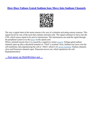 How Does Voltage Gated Sodium Ions Move Into Sodium Channels
The way a signal starts in the motor neuron is by way of a stimulus activating sensory neurons. This
signal travels by way of the axon that contains schwann cells. The signal continues to move into the
CNS, which causes signal to be sent to interneurons. The interneurons can send the signal through
the peripheral system or to the brain via the spinal cord.
When a skeletal muscle fires it is caused by a signal in a motor neuron. Voltage gated sodium
channels open up after a threshold stimulus of –55mV is reached. Next, Sodium ions move into the
cell membrane, thus depolarizing the cell at +30mV, which is its action potential. Sodium channels
close and Potassium channels open. Potassium moves out, which repolarizes the cell.
Hyperpolarization
... Get more on HelpWriting.net ...
 