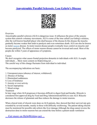 Amyotrophic Parallel Sclerosis: Lou Gehrig's Disease
Overview
Amyotrophic parallel sclerosis (ALS) is dangerous issue. It influences the piece of the sensory
system that controls voluntary movements. ALS is some of the time called Lou Gehrig's sickness,
after the well known baseball player who died because of the disease.In this disease the muscles
gradually become weaker that leads to paralysis and even sometimes death. ALS can also be known
as motor neuron disease. In motor neuron disease people eventually loses control on muscles and
become paralyzed. The effects of motor neuron disease cannot be reversed and cured. Most of the
people die within 5 years of appearance of symptoms.
Causes
We don't recognize what causes frontal projection dementia in individuals with ALS. A couple
individuals ... Show more content on Helpwriting.net ...
The careful way of this change fluctuates from individual to individual.
The accompanying indications are basic:
1. Unresponsiveness (absence of interest, withdrawal)
2. Absence of feeling
3. Diminished suddenness
4. Loss of hindrance
5. Anxiety or over activity
6. Social impropriety
7. Mood swings
Treatment
In later stage when ALS progresses it becomes difficult to digest food and breathe. Riluzole is
considered first approved drug by Food and Drug Administration(FDA) to cure ALS. Riluzole
decreases the release of glutamate and thus reduces the damage to motor neurons.
When clinical trials of riluzole were done on ALS patients, they showed that their survival rate gets
extended by several months, mainly in those with difficulty swallowing. The patient taking riluzole
must be monitored for possible side eefects like liver damage.Although the drug cannot reverse the
destruction done to motor neurons but can extend the time before a patient needs ventilation
... Get more on HelpWriting.net ...
 