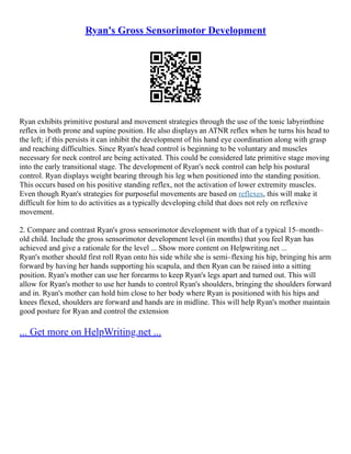 Ryan's Gross Sensorimotor Development
Ryan exhibits primitive postural and movement strategies through the use of the tonic labyrinthine
reflex in both prone and supine position. He also displays an ATNR reflex when he turns his head to
the left; if this persists it can inhibit the development of his hand eye coordination along with grasp
and reaching difficulties. Since Ryan's head control is beginning to be voluntary and muscles
necessary for neck control are being activated. This could be considered late primitive stage moving
into the early transitional stage. The development of Ryan's neck control can help his postural
control. Ryan displays weight bearing through his leg when positioned into the standing position.
This occurs based on his positive standing reflex, not the activation of lower extremity muscles.
Even though Ryan's strategies for purposeful movements are based on reflexes, this will make it
difficult for him to do activities as a typically developing child that does not rely on reflexive
movement.
2. Compare and contrast Ryan's gross sensorimotor development with that of a typical 15–month–
old child. Include the gross sensorimotor development level (in months) that you feel Ryan has
achieved and give a rationale for the level ... Show more content on Helpwriting.net ...
Ryan's mother should first roll Ryan onto his side while she is semi–flexing his hip, bringing his arm
forward by having her hands supporting his scapula, and then Ryan can be raised into a sitting
position. Ryan's mother can use her forearms to keep Ryan's legs apart and turned out. This will
allow for Ryan's mother to use her hands to control Ryan's shoulders, bringing the shoulders forward
and in. Ryan's mother can hold him close to her body where Ryan is positioned with his hips and
knees flexed, shoulders are forward and hands are in midline. This will help Ryan's mother maintain
good posture for Ryan and control the extension
... Get more on HelpWriting.net ...
 