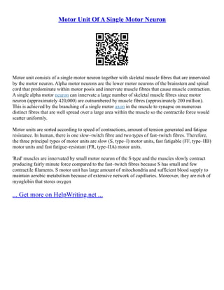 Motor Unit Of A Single Motor Neuron
Motor unit consists of a single motor neuron together with skeletal muscle fibres that are innervated
by the motor neuron. Alpha motor neurons are the lower motor neurons of the brainstem and spinal
cord that predominate within motor pools and innervate muscle fibres that cause muscle contraction.
A single alpha motor neuron can innervate a large number of skeletal muscle fibres since motor
neuron (approximately 420,000) are outnumbered by muscle fibres (approximately 200 million).
This is achieved by the branching of a single motor axon in the muscle to synapse on numerous
distinct fibres that are well spread over a large area within the muscle so the contractile force would
scatter uniformly.
Motor units are sorted according to speed of contractions, amount of tension generated and fatigue
resistance. In human, there is one slow–twitch fibre and two types of fast–twitch fibres. Therefore,
the three principal types of motor units are slow (S, type–I) motor units, fast fatigable (FF, type–IIB)
motor units and fast fatigue–resistant (FR, type–IIA) motor units.
'Red' muscles are innervated by small motor neuron of the S type and the muscles slowly contract
producing fairly minute force compared to the fast–twitch fibres because S has small and few
contractile filaments. S motor unit has large amount of mitochondria and sufficient blood supply to
maintain aerobic metabolism because of extensive network of capillaries. Moreover, they are rich of
myoglobin that stores oxygen
... Get more on HelpWriting.net ...
 