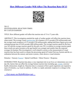 How Different Gender Will Affect The Reaction Rate Of 13
YR 12
INVESTIGATION: REACTION TIMES.
BY CAITLIN DAWSON
TITLE: How different gender will affect the reaction rate of 13 to 17 years olds.
ABSTRACT: This investigation entailed the study of wether gender will affect the reaction times
when tested. The average visual reaction time for a human is 0.25 seconds (250 milliseconds) and
the average touch reception is 0.15 seconds (150 milliseconds), adding both these figures gives and
estimated group time of 0.40 seconds (400 milliseconds). The average reaction speed for the boys
was 342 and the average reaction speed for the girls was 392, in relation to average reaction speed
these results are quite accurate as the age bracket was younger and smaller than the expected
averages for humans.This investigation is well related to society as the measurement of visual
reaction time has been used to evaluate the processing speed of Central Nervous System and the co–
ordination between the sensory and motor systems, when shown a visual stimulus.
Stimulus > Sensory Neuron > Spinal Cord/Brain > Motor Neuron = Response.
INTRODUCTION: Reaction time plays a very important role in our lives as it determines our every
day life, factors that can affect the average human reaction time including age, gender, exercise/
health, distractions, height etc. Reaction time is a measure of how quick organisms can respond to
types of stimulus, e.g visual or auditory. A reflex is a rapid, automatic response to a change in the
external or
... Get more on HelpWriting.net ...
 