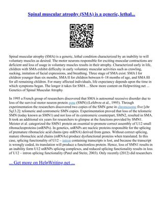 Spinal muscular atrophy (SMA) is a generic, lethal...
Spinal muscular atrophy (SMA) is a generic, lethal condition characterized by an inability to will
voluntary muscles as desired. The motor neurons responsible for exciting muscular contractions are
deficient and loss of usage in voluntary muscles results in their atrophy. Characterized early in life,
children with SMA exhibit difficulty in early voluntary muscular activities such as crawling,
sucking, imitation of facial expressions, and breathing. Three stage of SMA exist: SMA I for
children younger than six months, SMA II for children between 6–18 months of age, and SMA III
for all remaining children. For many affected individuals, life expectancy depends upon the time in
which symptoms began. The longer it takes for SMA ... Show more content on Helpwriting.net ...
Genetics of Spinal Muscular Atrophy
In 1995 a French group of researchers discovered that SMA is autosomal recessive disorder due to
loss of the survival motor neuron protein gene (SMN) (Lefebvre et al., 1995). Through
experimentation the researchers discovered two copies of the SMN gene in chromosome five [chr
5q13.2]: telomeric and centromeric SMN copies. Experimentation proved that loss of the telomeric
SMN (today known as SMN1) and not loss of its centromeric counterpart, SMN2, resulted in SMA.
It took an additional six years for researchers to glimpse at the functions provided by SMN1.
Meister et al. categorized the SMN1 protein an essential to promote correct assembly of U12 small
ribonucleoproteins (snRNPs). In genetics, snRNPs are nucleic proteins responsible for the splicing
of premature ribonucleic acid chains (pre–mRNA) derived from genes. Without correct splicing,
mature ribonucleic acid chains (mRNAs) produce dysfunctional proteins when translated. In this
case, splicing functionality of U12 – intron containing transcripts is lost, and because the transcript
is wrongly coded, its translation will produce a functionless protein. Hence, loss of SMN1 results in
an inability form U12 snRNPs splicing complexes, and reduced splicing functionality results in loss
of U12 – intron splicing functionality (Patel and Steitz, 2003). Only recently (2012) did researchers
... Get more on HelpWriting.net ...
 