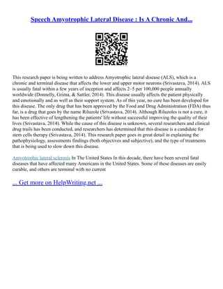 Speech Amyotrophic Lateral Disease : Is A Chronic And...
This research paper is being written to address Amyotrophic lateral disease (ALS), which is a
chronic and terminal disease that affects the lower and upper motor neurons (Srivastava, 2014). ALS
is usually fatal within a few years of inception and affects 2–5 per 100,000 people annually
worldwide (Donnelly, Grima, & Sattler, 2014). This disease usually affects the patient physically
and emotionally and as well as their support system. As of this year, no cure has been developed for
this disease. The only drug that has been approved by the Food and Drug Administration (FDA) thus
far, is a drug that goes by the name Riluzole (Srivastava, 2014). Although Riluzoles is not a cure, it
has been effective of lengthening the patients' life without successful improving the quality of their
lives (Srivastava, 2014). While the cause of this disease is unknown, several researchers and clinical
drug trails has been conducted, and researchers has determined that this disease is a candidate for
stem cells therapy (Srivastava, 2014). This research paper goes in great detail in explaining the
pathophysiology, assessments findings (both objectives and subjective), and the type of treatments
that is being used to slow down this disease.
Amyotrophic lateral sclerosis In The United States In this decade, there have been several fatal
diseases that have affected many Americans in the United States. Some of these diseases are easily
curable, and others are terminal with no current
... Get more on HelpWriting.net ...
 