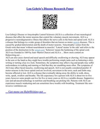 Lou Gehrig's Disease Research Paper
Lou Gehrig's Disease or Amyotrophic Lateral Sclerosis (ALS) is a collection of rare neurological
diseases that affect the motor neurons that control the voluntary muscle movements. ALS is a
progressive neurodegenerative illness that affects the nerve cells in the brain and spinal cord. ALS is
a disease that belongs to a wider group of disorders that are known as motor neuron diseases. This is
caused by gradual deterioration and the death of motor neurons. 'Amyotrophic' comes from the
Greek roots that mean 'without nourishment to muscles'. 'Lateral' means 'to the side' and refers to the
position of the destruction in the spinal cord. 'Sclerosis' means the hardening of the spinal cord.
ALS was founded in 1869 by Jean–Martin Charcot and ALS is ... Show more content on
Helpwriting.net ...
ALS can also cause slurred and nasal speech and difficulty swallowing or chewing. ALS may appear
in the arm or the hand as they might have trouble performing simple tasks such as buttoning a shirt,
writing or turning a key in a lock. Sometimes, the symptoms may affect a leg and people may suffer
awkwardness in walking and running or find that they are stumbling more often. The symptoms of
ALS may affect facial muscles, swallowing and speech. ALS is not usually considered painful. If
motor neurons in the lower spinal cord are involved, movement in the torso, neck and limbs may
become affected or lost. ALS is a disease that eventually taking away the ability to walk, dress,
write, speak, swallow and breathe. The life expectancy for a person with ALS is about two to five
years, however some people can live for five or more years as ALS is a variable disease. Supportive
care and advanced technology in nutrition and breathing can prolong life. Patients with ALS can
experience muscle weakening and can sometimes have trouble with breathing. Treatment like non–
invasive ventilation can
... Get more on HelpWriting.net ...
 