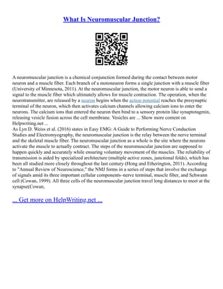 What Is Neuromuscular Junction?
A neuromuscular junction is a chemical conjunction formed during the contact between motor
neuron and a muscle fiber. Each branch of a motoneuron forms a single junction with a muscle fiber
(University of Minnesota, 2011). At the neuromuscular junction, the motor neuron is able to send a
signal to the muscle fiber which ultimately allows for muscle contraction. The operation, when the
neurotransmitter, are released by a neuron begins when the action potential reaches the presynaptic
terminal of the neuron, which then activates calcium channels allowing calcium ions to enter the
neurons. The calcium ions that entered the neuron then bind to a sensory protein like synaptotagmin,
releasing vesicle fusion across the cell membrane. Vesicles are ... Show more content on
Helpwriting.net ...
As Lyn D. Weiss et al. (2016) states in Easy EMG: A Guide to Performing Nerve Conduction
Studies and Electromyography, the neuromuscular junction is the relay between the nerve terminal
and the skeletal muscle fiber. The neuromuscular junction as a whole is the site where the neurons
activate the muscle to actually contract. The steps of the neuromuscular junction are supposed to
happen quickly and accurately while ensuring voluntary movement of the muscles. The reliability of
transmission is aided by specialized architecture (multiple active zones, junctional folds), which has
been all studied more closely throughout the last century (Hong and Etherington, 2011). According
to "Annual Review of Neuroscience," the NMJ forms in a series of steps that involve the exchange
of signals amid its three important cellular components–nerve terminal, muscle fiber, and Schwann
cell (Cowan, 1999). All three cells of the neuromuscular junction travel long distances to meet at the
synapse(Cowan,
... Get more on HelpWriting.net ...
 