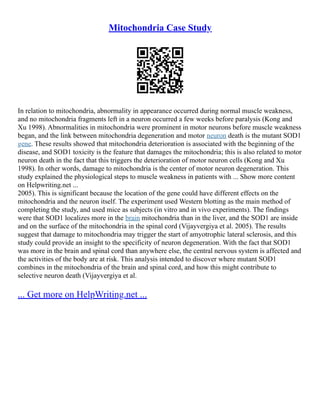 Mitochondria Case Study
In relation to mitochondria, abnormality in appearance occurred during normal muscle weakness,
and no mitochondria fragments left in a neuron occurred a few weeks before paralysis (Kong and
Xu 1998). Abnormalities in mitochondria were prominent in motor neurons before muscle weakness
began, and the link between mitochondria degeneration and motor neuron death is the mutant SOD1
gene. These results showed that mitochondria deterioration is associated with the beginning of the
disease, and SOD1 toxicity is the feature that damages the mitochondria; this is also related to motor
neuron death in the fact that this triggers the deterioration of motor neuron cells (Kong and Xu
1998). In other words, damage to mitochondria is the center of motor neuron degeneration. This
study explained the physiological steps to muscle weakness in patients with ... Show more content
on Helpwriting.net ...
2005). This is significant because the location of the gene could have different effects on the
mitochondria and the neuron itself. The experiment used Western blotting as the main method of
completing the study, and used mice as subjects (in vitro and in vivo experiments). The findings
were that SOD1 localizes more in the brain mitochondria than in the liver, and the SOD1 are inside
and on the surface of the mitochondria in the spinal cord (Vijayvergiya et al. 2005). The results
suggest that damage to mitochondria may trigger the start of amyotrophic lateral sclerosis, and this
study could provide an insight to the specificity of neuron degeneration. With the fact that SOD1
was more in the brain and spinal cord than anywhere else, the central nervous system is affected and
the activities of the body are at risk. This analysis intended to discover where mutant SOD1
combines in the mitochondria of the brain and spinal cord, and how this might contribute to
selective neuron death (Vijayvergiya et al.
... Get more on HelpWriting.net ...
 