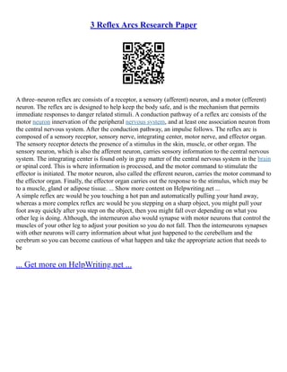 3 Reflex Arcs Research Paper
A three–neuron reflex arc consists of a receptor, a sensory (afferent) neuron, and a motor (efferent)
neuron. The reflex arc is designed to help keep the body safe, and is the mechanism that permits
immediate responses to danger related stimuli. A conduction pathway of a reflex arc consists of the
motor neuron innervation of the peripheral nervous system, and at least one association neuron from
the central nervous system. After the conduction pathway, an impulse follows. The reflex arc is
composed of a sensory receptor, sensory nerve, integrating center, motor nerve, and effector organ.
The sensory receptor detects the presence of a stimulus in the skin, muscle, or other organ. The
sensory neuron, which is also the afferent neuron, carries sensory information to the central nervous
system. The integrating center is found only in gray matter of the central nervous system in the brain
or spinal cord. This is where information is processed, and the motor command to stimulate the
effector is initiated. The motor neuron, also called the efferent neuron, carries the motor command to
the effector organ. Finally, the effector organ carries out the response to the stimulus, which may be
to a muscle, gland or adipose tissue. ... Show more content on Helpwriting.net ...
A simple reflex arc would be you touching a hot pan and automatically pulling your hand away,
whereas a more complex reflex arc would be you stepping on a sharp object, you might pull your
foot away quickly after you step on the object, then you might fall over depending on what you
other leg is doing. Although, the interneuron also would synapse with motor neurons that control the
muscles of your other leg to adjust your position so you do not fall. Then the interneurons synapses
with other neurons will carry information about what just happened to the cerebellum and the
cerebrum so you can become cautious of what happen and take the appropriate action that needs to
be
... Get more on HelpWriting.net ...
 