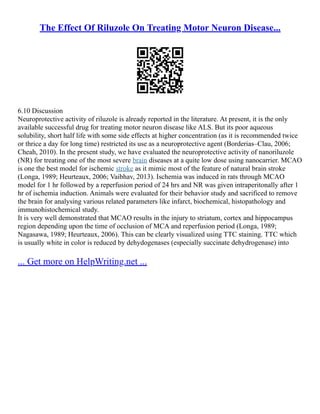 The Effect Of Riluzole On Treating Motor Neuron Disease...
6.10 Discussion
Neuroprotective activity of riluzole is already reported in the literature. At present, it is the only
available successful drug for treating motor neuron disease like ALS. But its poor aqueous
solubility, short half life with some side effects at higher concentration (as it is recommended twice
or thrice a day for long time) restricted its use as a neuroprotective agent (Borderias–Clau, 2006;
Cheah, 2010). In the present study, we have evaluated the neuroprotective activity of nanoriluzole
(NR) for treating one of the most severe brain diseases at a quite low dose using nanocarrier. MCAO
is one the best model for ischemic stroke as it mimic most of the feature of natural brain stroke
(Longa, 1989; Heurteaux, 2006; Vaibhav, 2013). Ischemia was induced in rats through MCAO
model for 1 hr followed by a reperfusion period of 24 hrs and NR was given intraperitonally after 1
hr of ischemia induction. Animals were evaluated for their behavior study and sacrificed to remove
the brain for analysing various related parameters like infarct, biochemical, histopathology and
immunohistochemical study.
It is very well demonstrated that MCAO results in the injury to striatum, cortex and hippocampus
region depending upon the time of occlusion of MCA and reperfusion period (Longa, 1989;
Nagasawa, 1989; Heurteaux, 2006). This can be clearly visualized using TTC staining. TTC which
is usually white in color is reduced by dehydogenases (especially succinate dehydrogenase) into
... Get more on HelpWriting.net ...
 