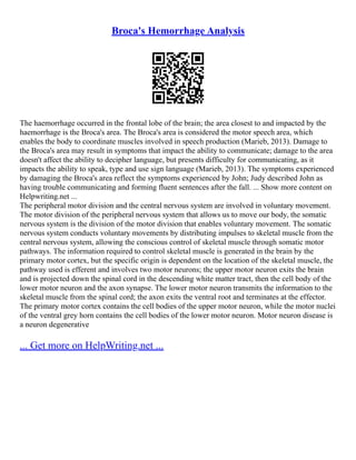 Broca's Hemorrhage Analysis
The haemorrhage occurred in the frontal lobe of the brain; the area closest to and impacted by the
haemorrhage is the Broca's area. The Broca's area is considered the motor speech area, which
enables the body to coordinate muscles involved in speech production (Marieb, 2013). Damage to
the Broca's area may result in symptoms that impact the ability to communicate; damage to the area
doesn't affect the ability to decipher language, but presents difficulty for communicating, as it
impacts the ability to speak, type and use sign language (Marieb, 2013). The symptoms experienced
by damaging the Broca's area reflect the symptoms experienced by John; Judy described John as
having trouble communicating and forming fluent sentences after the fall. ... Show more content on
Helpwriting.net ...
The peripheral motor division and the central nervous system are involved in voluntary movement.
The motor division of the peripheral nervous system that allows us to move our body, the somatic
nervous system is the division of the motor division that enables voluntary movement. The somatic
nervous system conducts voluntary movements by distributing impulses to skeletal muscle from the
central nervous system, allowing the conscious control of skeletal muscle through somatic motor
pathways. The information required to control skeletal muscle is generated in the brain by the
primary motor cortex, but the specific origin is dependent on the location of the skeletal muscle, the
pathway used is efferent and involves two motor neurons; the upper motor neuron exits the brain
and is projected down the spinal cord in the descending white matter tract, then the cell body of the
lower motor neuron and the axon synapse. The lower motor neuron transmits the information to the
skeletal muscle from the spinal cord; the axon exits the ventral root and terminates at the effector.
The primary motor cortex contains the cell bodies of the upper motor neuron, while the motor nuclei
of the ventral grey horn contains the cell bodies of the lower motor neuron. Motor neuron disease is
a neuron degenerative
... Get more on HelpWriting.net ...
 