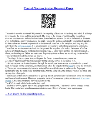 Central Nervous System Research Paper
The central nervous system (CNS) controls the majority of function in the body and mind. It built up
in two parts: the brain and the spinal cord. The brain is the centre of our thoughts, control our
external environment, and the basis of control over body movement. Its takes information from our
eyes by looking , ears by sound, nose by smell , tongue by tasting, and skin by touch the object also
its looks after our internal organs such as the stomach. A reflex is the simplest, and easy way for
activity in the nervous system. It is an automatic, involuntary, unthinking response to a stimulus.
The reflex arc are the neurons that form the path of the impulses of a reflex. Examples of reflex
actions are breathing, eye blinking also moving away ... Show more content on Helpwriting.net ...
flame on that diagram. When we move our finger away from a flame we are taking out the reflex.
These are the steps of this reflex are below:
1. The finger is the receptor by touching out the flame. It contains sensory neurons.
2. Sensory neurons carry response quickly to the sensory nerves in the dorsal root.
3. An interneuron carries the impulse through the spinal cord to the motor neurons in the ventral
root. However, on the same time, another neuron takes the impulse to the brain to solve the problem.
4. The motor neurons take the impulse to the effector which is muscle and then the finger got
response to take the hand away from the flame. On the same time, the impulse reaches the brain and
we are alert of the pain.
The nervous system allows the animal to quickly detect, communicate information about its external
and internal environment. There are two major parts of our nervous system are the central nervous
system (CNS) and peripheral nervous system (PNS).
The CNS is made of the brain and spinal cord.
The cranial nerves, spinal nerves and ganglia make up the PNS. The cranial nerves connect to the
brain. The cranial and spinal nerves contain the axons (fibres) of sensory and motor nerve
... Get more on HelpWriting.net ...
 