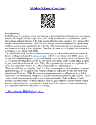 Multiple Sclerosis Case Study
Pathophysiology
Multiple sclerosis is a disease where your immune system attacks the protective barrier around your
nerves, called myelin sheaths (Mayo Clinic Staff, 2014). Your immune system falsely recognizes
these sheaths as being intruders in the body causing it to attack them leading to nerve damage (this
is called an autoimmune disease). With this nerve damage, there is disruption of the signals being
sent from your brain and travelling to the rest of the body impairing movements, causing pain or
numbness and a variety of other symptoms. Over time, the actual nerves begin to lose function and
disintegrate (Mayo Clinic Staff, 2014).
Two other characteristics are involved in the disease process: inflammation and the formation of
lesions or plaques in the central nervous system – or CNS (Mayo Clinic Staff, 2014). Lesions are
formed when oligodendrocytes – myelin–building cells – are lost causing the myelin sheath to thin
or even completely breakdown leaving the nerve axon exposed and unable to send effective signals
to your muscles (Huether and McCance, 2008). The oligodendrocytes attempt to remyelinate the
axons but with multiple attacks, the ... Show more content on Helpwriting.net ...
What most clinicians say regarding "attacks" is that a patient may have them months or even years
apart (Medscape, 2014). A patient may complain of leg pain and several months later have visual
disturbances (Medscape, 2014). The most common symptoms seen in MS patients are as follows:
sensory loss, muscle cramping and spasms, bladder/bowel/sexual dysfunction, optic neuritis (loss of
vision, muscle movements impaired), tremor, trigeminal neuralgia (facial weakness, typically
bilateral), facial myokymia (twitching of facial muscles), eye symptoms, heat intolerance, fatigue,
dizziness, sleep disturbance, pain, cognitive impairments (concentration, memory, attention span
and judgment), depression, and seizures (Medscape,
... Get more on HelpWriting.net ...
 