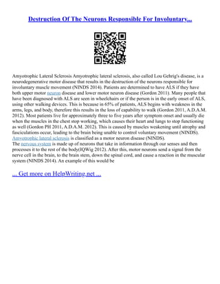 Destruction Of The Neurons Responsible For Involuntary...
Amyotrophic Lateral Sclerosis Amyotrophic lateral sclerosis, also called Lou Gehrig's disease, is a
neurodegenerative motor disease that results in the destruction of the neurons responsible for
involuntary muscle movement (NINDS 2014). Patients are determined to have ALS if they have
both upper motor neuron disease and lower motor neuron disease (Gordon 2011). Many people that
have been diagnosed with ALS are seen in wheelchairs or if the person is in the early onset of ALS,
using other walking devices. This is because in 65% of patients, ALS begins with weakness in the
arms, legs, and body, therefore this results in the loss of capability to walk (Gordon 2011, A.D.A.M.
2012). Most patients live for approximately three to five years after symptom onset and usually die
when the muscles in the chest stop working, which causes their heart and lungs to stop functioning
as well (Gordon PH 2011, A.D.A.M. 2012). This is caused by muscles weakening until atrophy and
fasciculations occur, leading to the brain being unable to control voluntary movement (NINDS).
Amyotrophic lateral sclerosis is classified as a motor neuron disease (NINDS).
The nervous system is made up of neurons that take in information through our senses and then
processes it to the rest of the body(IQWig 2012). After this, motor neurons send a signal from the
nerve cell in the brain, to the brain stem, down the spinal cord, and cause a reaction in the muscular
system (NINDS 2014). An example of this would be
... Get more on HelpWriting.net ...
 
