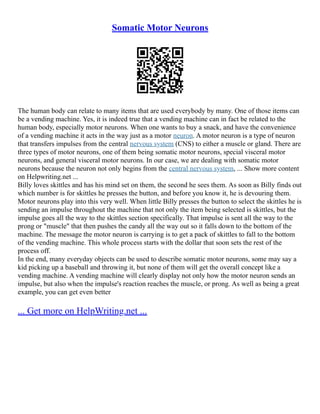 Somatic Motor Neurons
The human body can relate to many items that are used everybody by many. One of those items can
be a vending machine. Yes, it is indeed true that a vending machine can in fact be related to the
human body, especially motor neurons. When one wants to buy a snack, and have the convenience
of a vending machine it acts in the way just as a motor neuron. A motor neuron is a type of neuron
that transfers impulses from the central nervous system (CNS) to either a muscle or gland. There are
three types of motor neurons, one of them being somatic motor neurons, special visceral motor
neurons, and general visceral motor neurons. In our case, we are dealing with somatic motor
neurons because the neuron not only begins from the central nervous system, ... Show more content
on Helpwriting.net ...
Billy loves skittles and has his mind set on them, the second he sees them. As soon as Billy finds out
which number is for skittles he presses the button, and before you know it, he is devouring them.
Motor neurons play into this very well. When little Billy presses the button to select the skittles he is
sending an impulse throughout the machine that not only the item being selected is skittles, but the
impulse goes all the way to the skittles section specifically. That impulse is sent all the way to the
prong or "muscle" that then pushes the candy all the way out so it falls down to the bottom of the
machine. The message the motor neuron is carrying is to get a pack of skittles to fall to the bottom
of the vending machine. This whole process starts with the dollar that soon sets the rest of the
process off.
In the end, many everyday objects can be used to describe somatic motor neurons, some may say a
kid picking up a baseball and throwing it, but none of them will get the overall concept like a
vending machine. A vending machine will clearly display not only how the motor neuron sends an
impulse, but also when the impulse's reaction reaches the muscle, or prong. As well as being a great
example, you can get even better
... Get more on HelpWriting.net ...
 