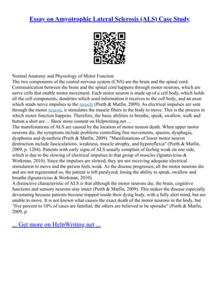 Essay on Amyotrophic Lateral Sclerosis (ALS) Case Study
Normal Anatomy and Physiology of Motor Function
The two components of the central nervous system (CNS) are the brain and the spinal cord.
Communication between the brain and the spinal cord happens through motor neurons, which are
nerve cells that enable motor movement. Each motor neuron is made up of a cell body, which holds
all the cell components, dendrites which send information it receives to the cell body, and an axon
which sends nerve impulses to the muscle (Porth & Matfin, 2009). As electrical impulses are sent
through the motor neuron, it stimulates the muscle fibers in the body to move. This is the process in
which motor function happens. Therefore, the basic abilities to breathe, speak, swallow, walk and
button a shirt are ... Show more content on Helpwriting.net ...
The manifestations of ALS are caused by the location of motor neuron death. When upper motor
neurons die, the symptoms include problems controlling fine movements, spasms, dysphagia,
dysphonia and dysarthria (Porth & Matfin, 2009). "Manifestations of lower motor neuron
destruction include fasciculations, weakness, muscle atrophy, and hyporeflexia" (Porth & Matfin,
2009, p. 1284). Patients with early signs of ALS usually complain of feeling weak on one side,
which is due to the slowing of electrical impulses to that group of muscles (Ignatavicius &
Workman, 2010). Since the impulses are slowed, they are not receiving adequate electrical
stimulation to move and the person feels weak. As the disease progresses, all the motor neurons die
and are not regenerated so, the patient is left paralyzed, losing the ability to speak, swallow and
breathe (Ignatavicius & Workman, 2010).
A distinctive characteristic of ALS is that although the motor neurons die, the brain, cognitive
functions and sensory neurons stay intact (Porth & Matfin, 2009). This makes the disease especially
devastating because patients become trapped inside their dying body, with a fully alert mind, but are
unable to move. It is not known what causes the exact death of the motor neurons in the body, but
"five percent to 10% of cases are familial; the others are believed to be sporadic" (Porth & Matfin,
2009, p.
... Get more on HelpWriting.net ...
 
