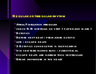 Regular or Irregular rhythm Atrial Fibrillation irregular check R-R intervals on strip ( paper and mark ) Ectopics Before next beat : premature ectopic late : escape beats 3 Ectopics consecutive is tachycardia If in self terminating runs : paroxysmal escape beats are narrow then ventricular Broad anywhere in the heart 
