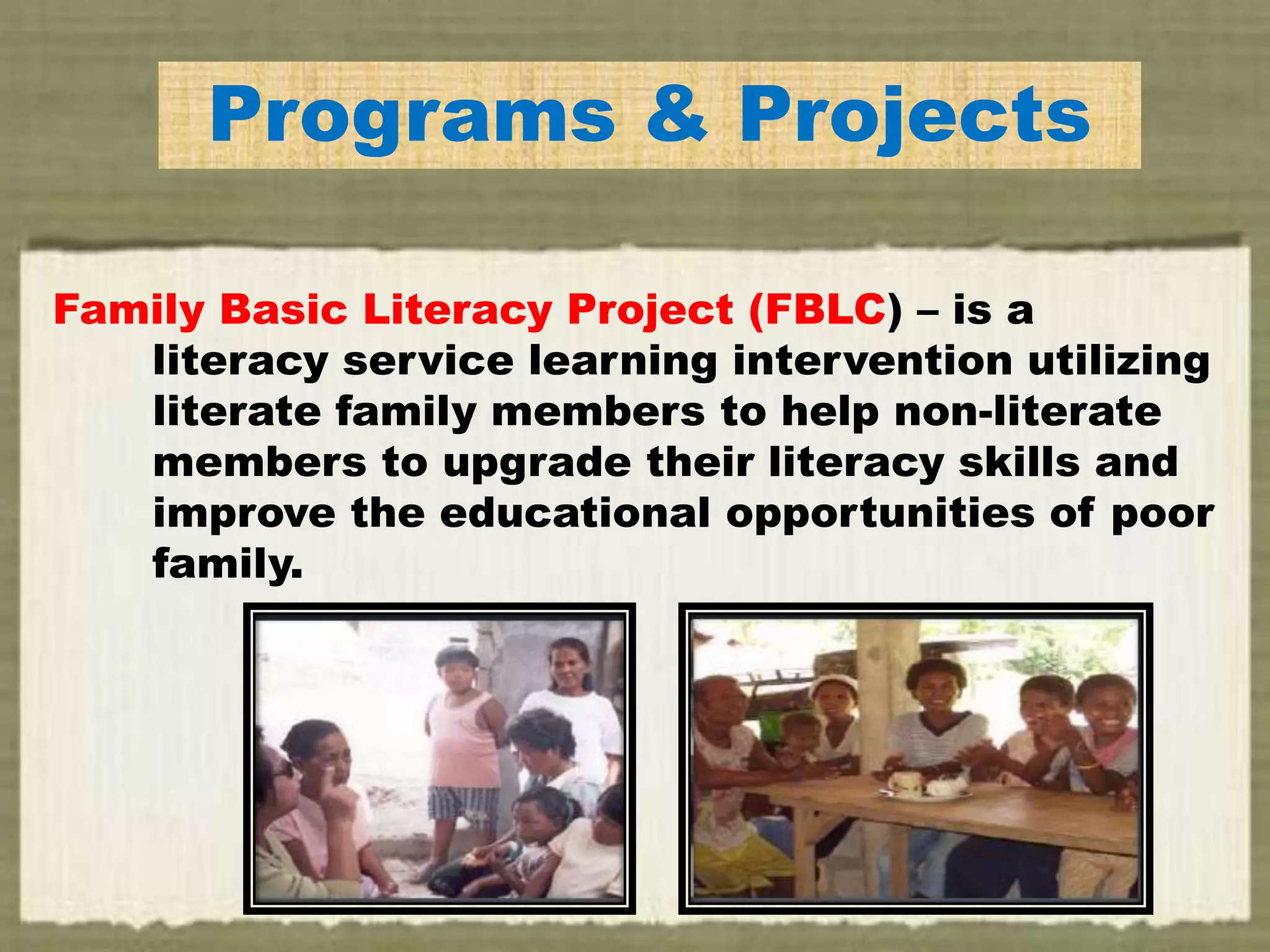 Programs & Projects
Family Basic Literacy Project (FBLC) – is a
literacy service learning intervention utilizing
literate family members to help non-literate
members to upgrade their literacy skills and
improve the educational opportunities of poor
family.
 