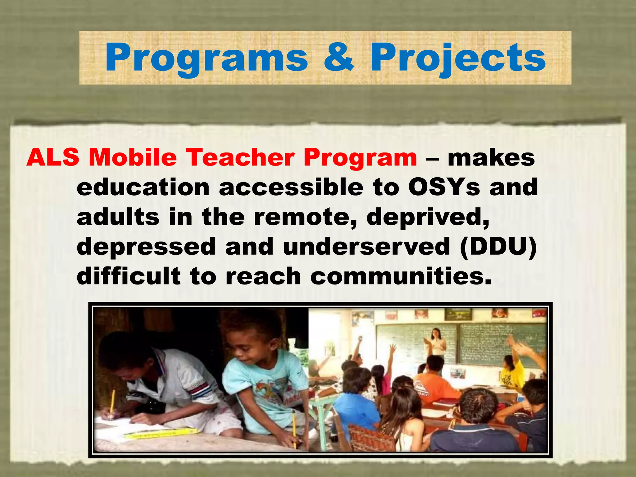 Programs & Projects
ALS Mobile Teacher Program – makes
education accessible to OSYs and
adults in the remote, deprived,
depressed and underserved (DDU)
difficult to reach communities.
 
