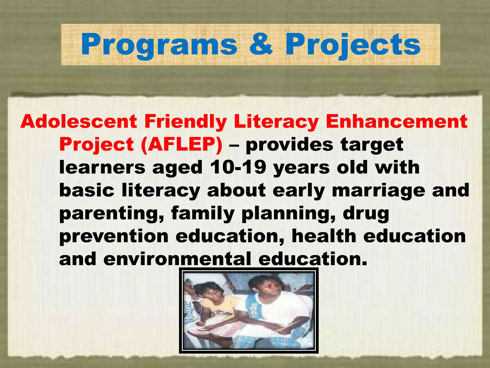 Programs & Projects
Adolescent Friendly Literacy Enhancement
Project (AFLEP) – provides target
learners aged 10-19 years old with
basic literacy about early marriage and
parenting, family planning, drug
prevention education, health education
and environmental education.
 