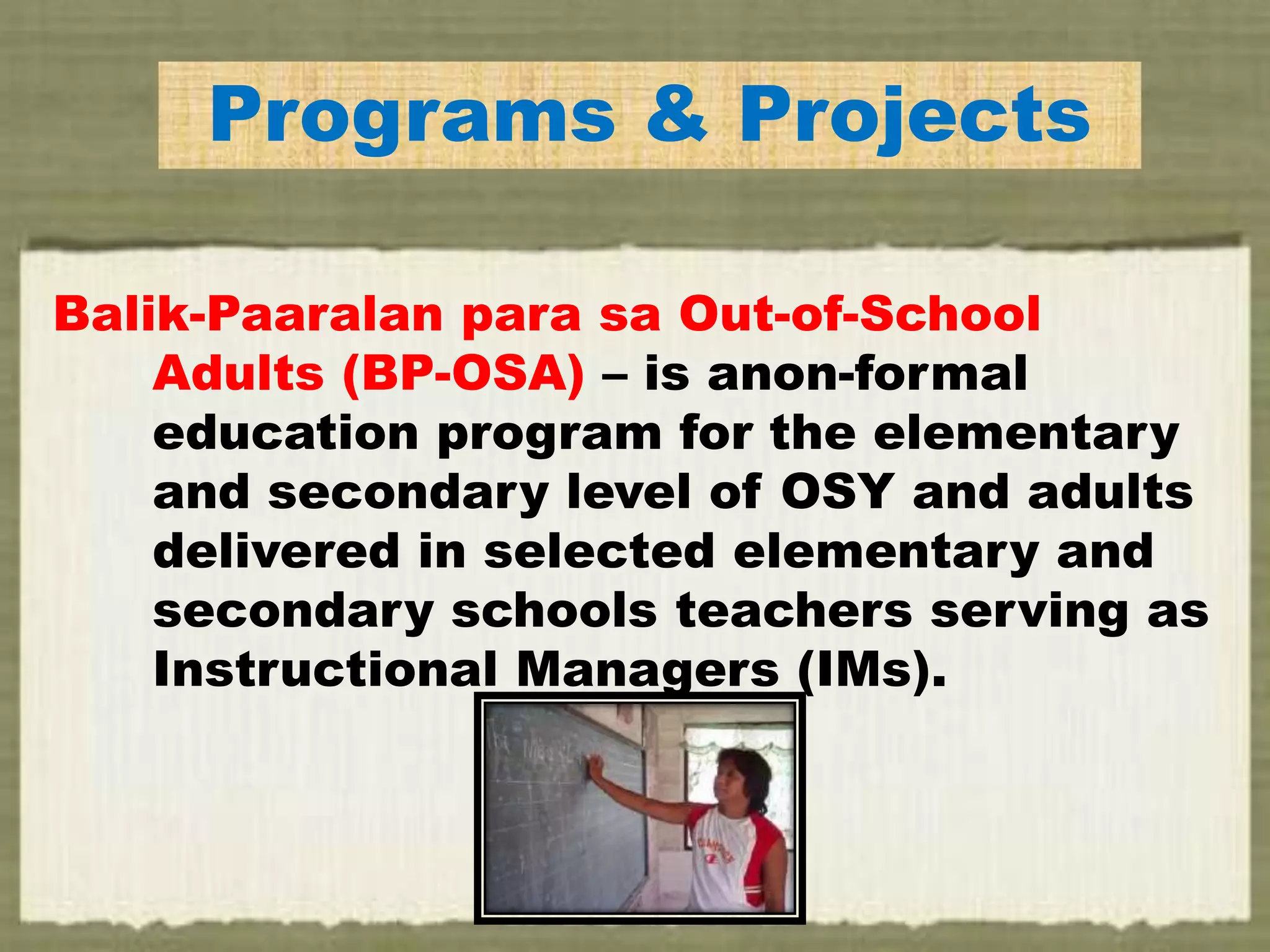 Programs & Projects
Balik-Paaralan para sa Out-of-School
Adults (BP-OSA) – is anon-formal
education program for the elementary
and secondary level of OSY and adults
delivered in selected elementary and
secondary schools teachers serving as
Instructional Managers (IMs).
 