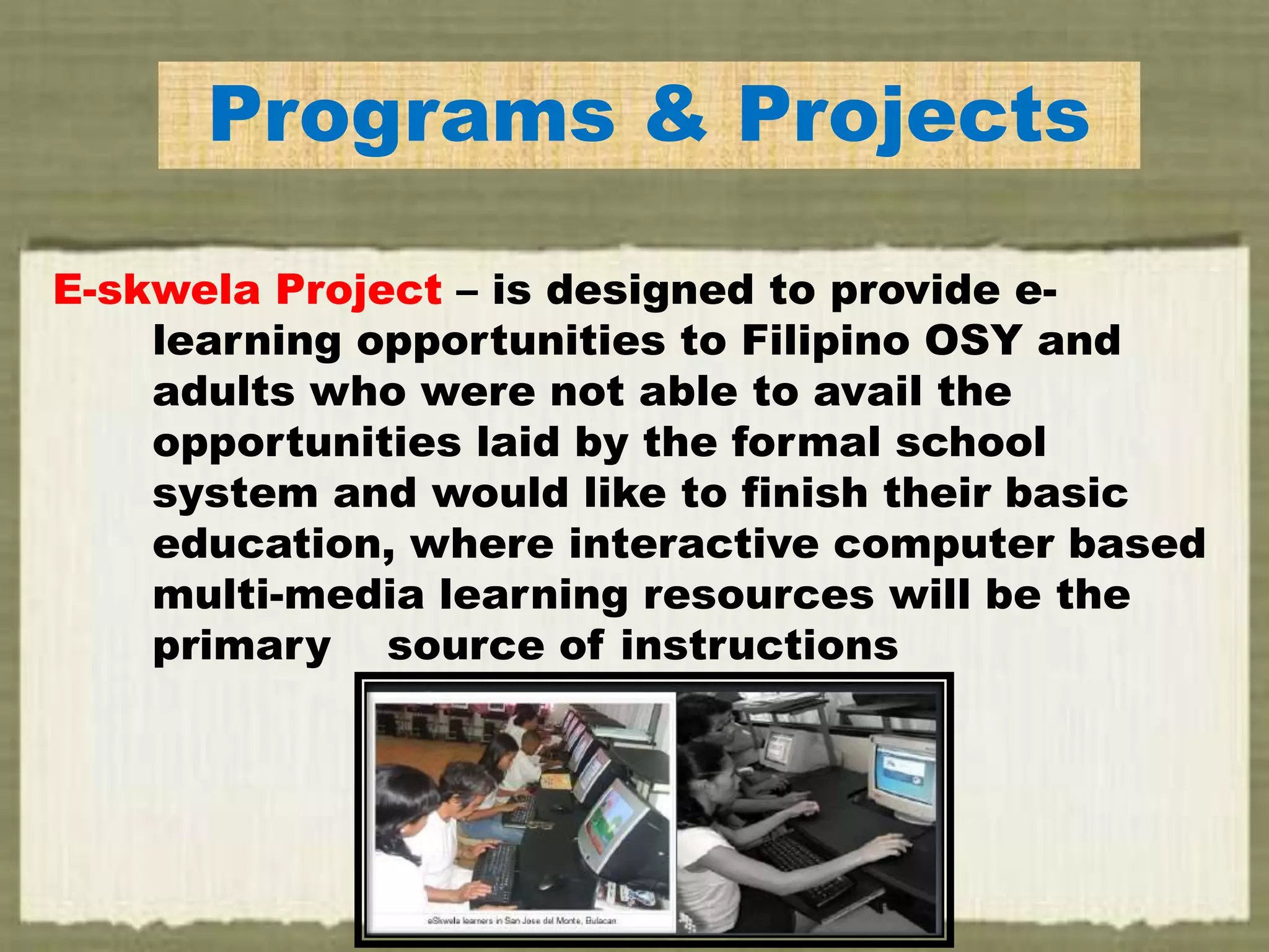 Programs & Projects
E-skwela Project – is designed to provide e-
learning opportunities to Filipino OSY and
adults who were not able to avail the
opportunities laid by the formal school
system and would like to finish their basic
education, where interactive computer based
multi-media learning resources will be the
primary source of instructions
 