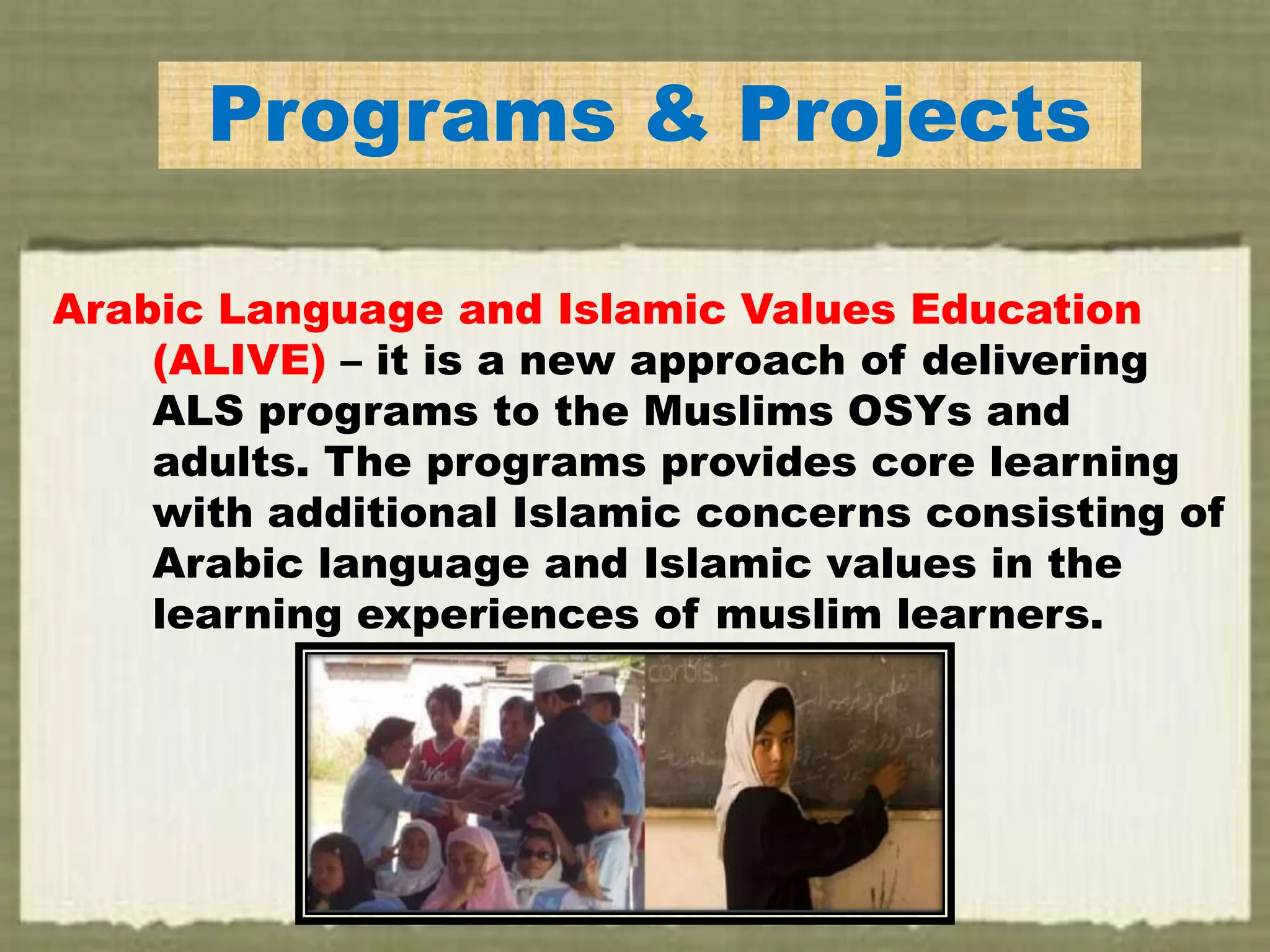 Programs & Projects
Arabic Language and Islamic Values Education
(ALIVE) – it is a new approach of delivering
ALS programs to the Muslims OSYs and
adults. The programs provides core learning
with additional Islamic concerns consisting of
Arabic language and Islamic values in the
learning experiences of muslim learners.
 