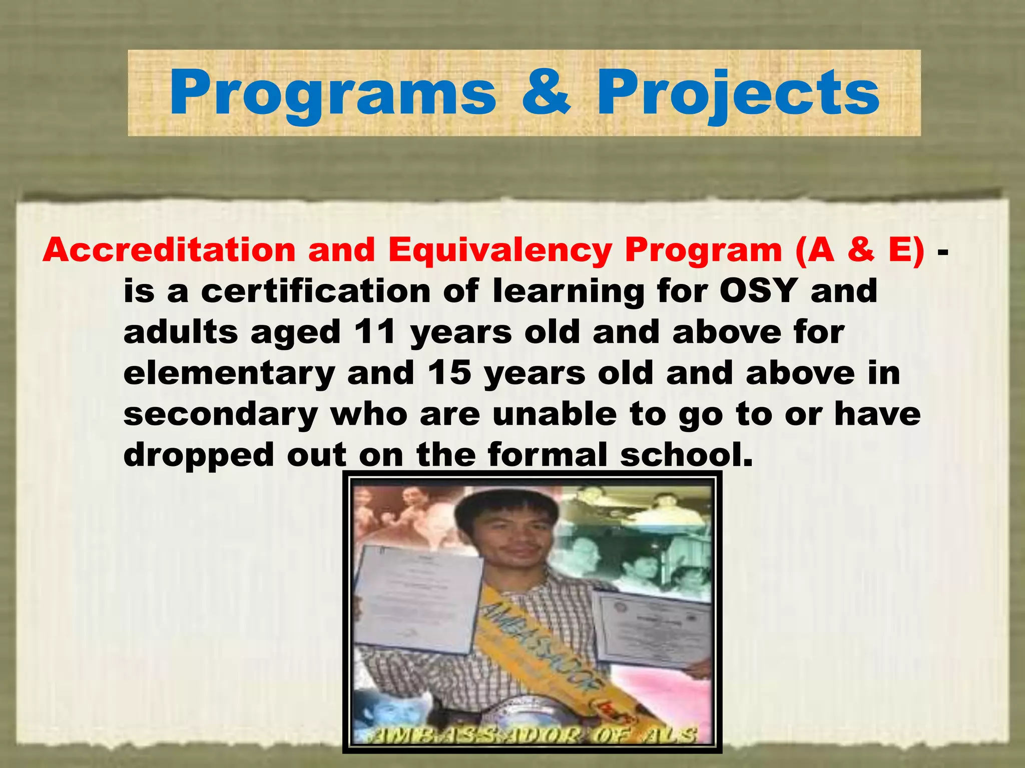 EPrograms & Projects
Accreditation and Equivalency Program (A & E) -
is a certification of learning for OSY and
adults aged 11 years old and above for
elementary and 15 years old and above in
secondary who are unable to go to or have
dropped out on the formal school.
 