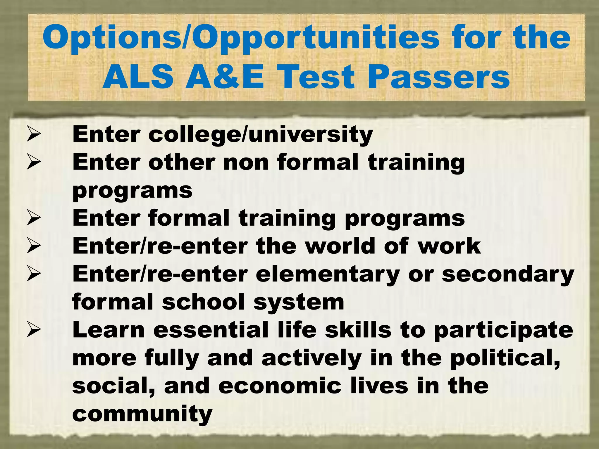 E
Options/Opportunities for the
ALS A&E Test Passers
 Enter college/university
 Enter other non formal training
programs
 Enter formal training programs
 Enter/re-enter the world of work
 Enter/re-enter elementary or secondary
formal school system
 Learn essential life skills to participate
more fully and actively in the political,
social, and economic lives in the
community
 