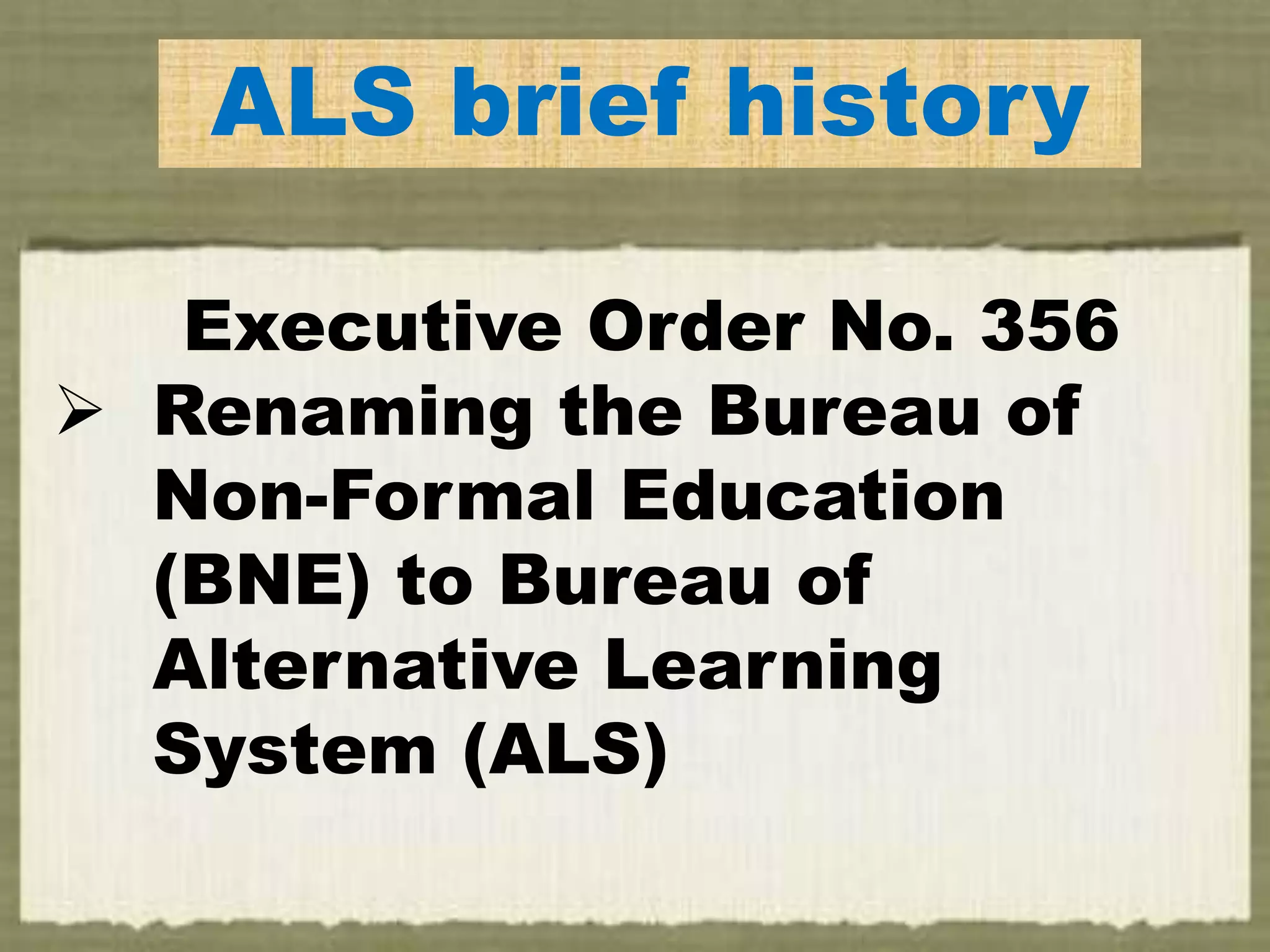 ALS brief history
Executive Order No. 356
 Renaming the Bureau of
Non-Formal Education
(BNE) to Bureau of
Alternative Learning
System (ALS)
 