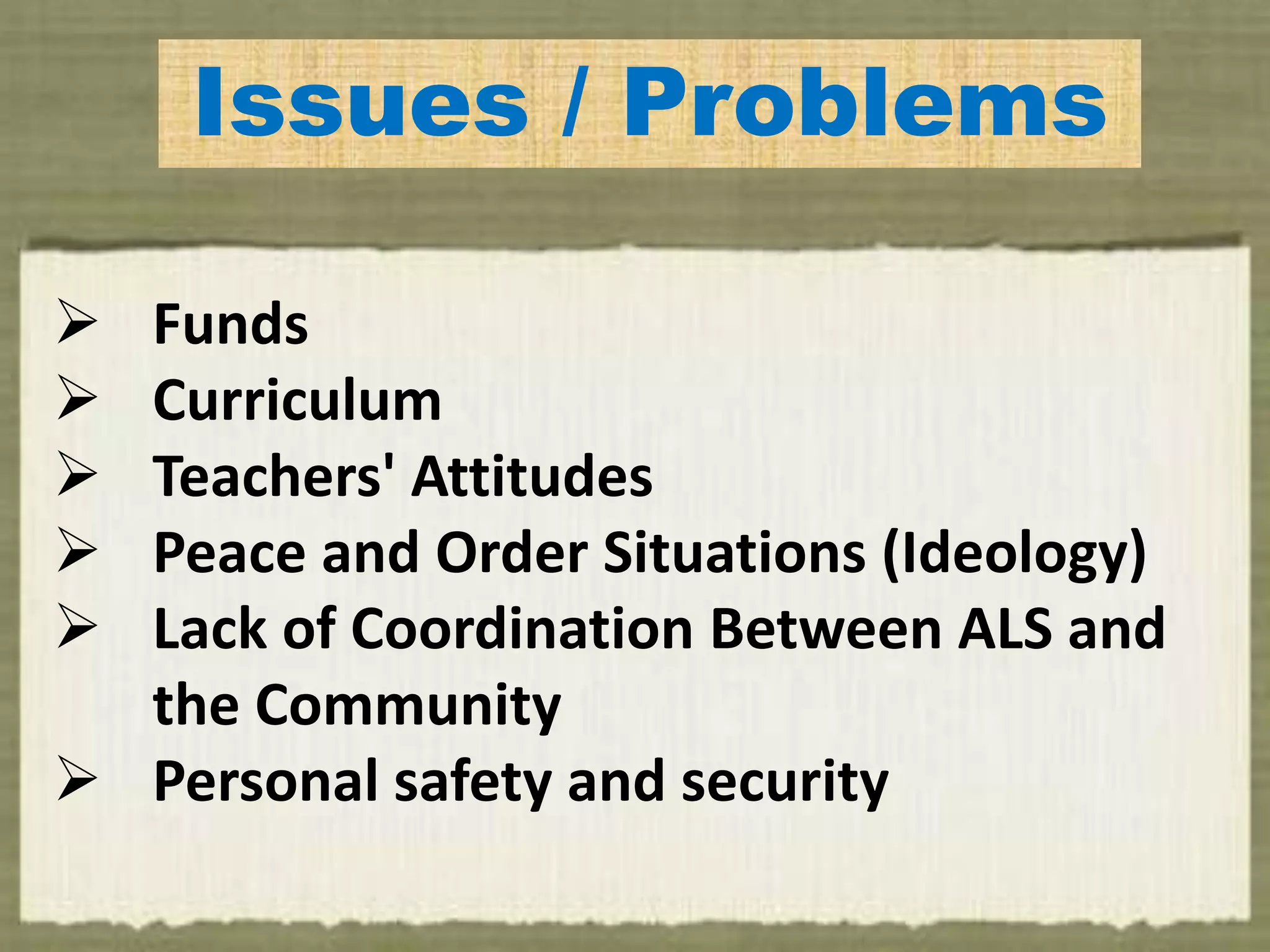 Issues / Problems
 Funds
 Curriculum
 Teachers' Attitudes
 Peace and Order Situations (Ideology)
 Lack of Coordination Between ALS and
the Community
 Personal safety and security
 