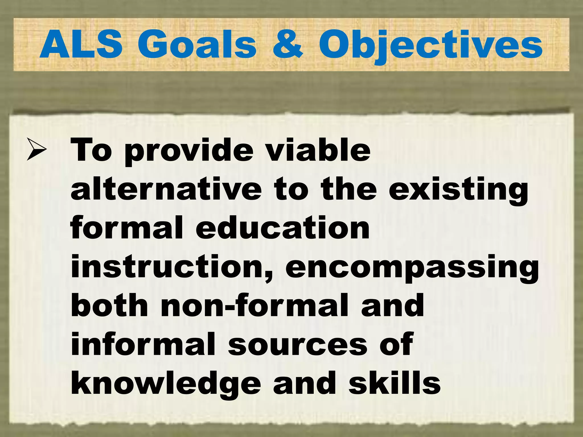 ALS Goals & Objectives
 To provide viable
alternative to the existing
formal education
instruction, encompassing
both non-formal and
informal sources of
knowledge and skills
 