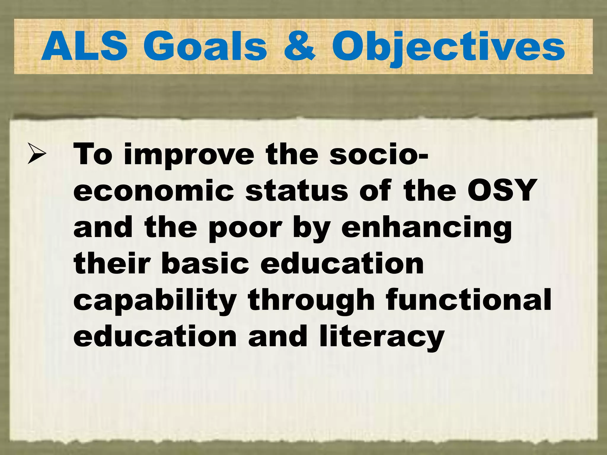 ALS Goals & Objectives
 To improve the socio-
economic status of the OSY
and the poor by enhancing
their basic education
capability through functional
education and literacy
 