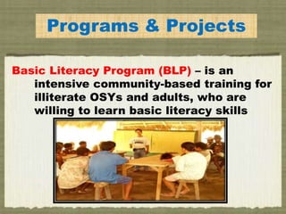 Programs & Projects
Basic Literacy Program (BLP) – is an
intensive community-based training for
illiterate OSYs and adults, who are
willing to learn basic literacy skills
 