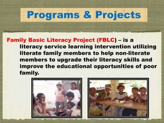 Programs & Projects
Family Basic Literacy Project (FBLC) – is a
literacy service learning intervention utilizing
literate family members to help non-literate
members to upgrade their literacy skills and
improve the educational opportunities of poor
family.
 
