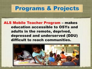 Programs & Projects
ALS Mobile Teacher Program – makes
education accessible to OSYs and
adults in the remote, deprived,
depressed and underserved (DDU)
difficult to reach communities.
 