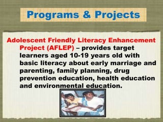Programs & Projects
Adolescent Friendly Literacy Enhancement
Project (AFLEP) – provides target
learners aged 10-19 years old with
basic literacy about early marriage and
parenting, family planning, drug
prevention education, health education
and environmental education.
 
