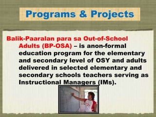 Programs & Projects
Balik-Paaralan para sa Out-of-School
Adults (BP-OSA) – is anon-formal
education program for the elementary
and secondary level of OSY and adults
delivered in selected elementary and
secondary schools teachers serving as
Instructional Managers (IMs).
 