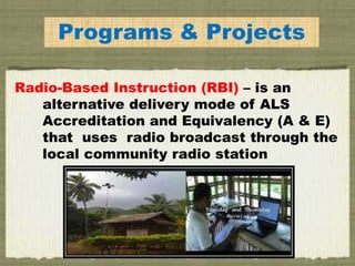 Programs & Projects
Radio-Based Instruction (RBI) – is an
alternative delivery mode of ALS
Accreditation and Equivalency (A & E)
that uses radio broadcast through the
local community radio station
 