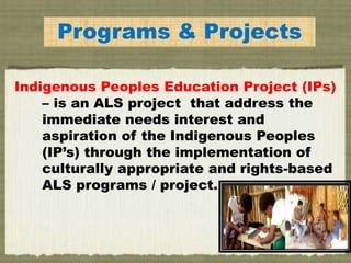 NousPrograms & Projects
Indigenous Peoples Education Project (IPs)
– is an ALS project that address the
immediate needs interest and
aspiration of the Indigenous Peoples
(IP’s) through the implementation of
culturally appropriate and rights-based
ALS programs / project.
 