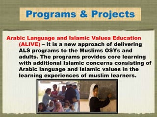 Programs & Projects
Arabic Language and Islamic Values Education
(ALIVE) – it is a new approach of delivering
ALS programs to the Muslims OSYs and
adults. The programs provides core learning
with additional Islamic concerns consisting of
Arabic language and Islamic values in the
learning experiences of muslim learners.
 