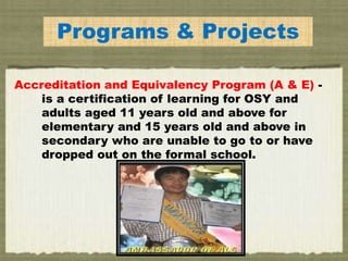 EPrograms & Projects
Accreditation and Equivalency Program (A & E) -
is a certification of learning for OSY and
adults aged 11 years old and above for
elementary and 15 years old and above in
secondary who are unable to go to or have
dropped out on the formal school.
 