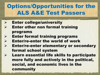 E
Options/Opportunities for the
ALS A&E Test Passers
 Enter college/university
 Enter other non formal training
programs
 Enter formal training programs
 Enter/re-enter the world of work
 Enter/re-enter elementary or secondary
formal school system
 Learn essential life skills to participate
more fully and actively in the political,
social, and economic lives in the
community
 