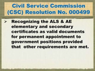 E
Civil Service Commission
(CSC) Resolution No. 000499
 Recognizing the ALS & AE
elementary and secondary
certificates as valid documents
for permanent appointment to
government positions provided
that other requirements are met.
 