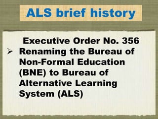 ALS brief history
Executive Order No. 356
 Renaming the Bureau of
Non-Formal Education
(BNE) to Bureau of
Alternative Learning
System (ALS)
 