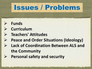 Issues / Problems
 Funds
 Curriculum
 Teachers' Attitudes
 Peace and Order Situations (Ideology)
 Lack of Coordination Between ALS and
the Community
 Personal safety and security
 