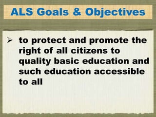 ALS Goals & Objectives
 to protect and promote the
right of all citizens to
quality basic education and
such education accessible
to all
 
